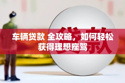 英德车辆贷款 全攻略，如何轻松获得理想座驾