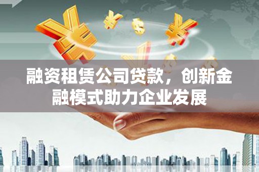 英德融资租赁公司贷款，创新金融模式助力企业发展