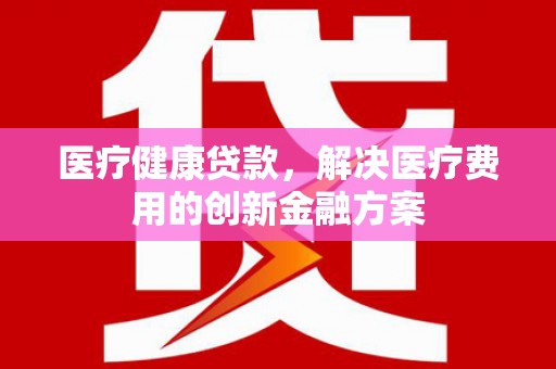 英德医疗健康贷款，解决医疗费用的创新金融方案