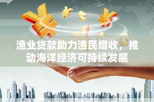 英德渔业贷款助力渔民增收，推动海洋经济可持续发展