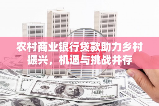 英德农村商业银行贷款助力乡村振兴，机遇与挑战并存