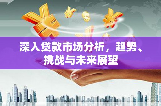 英德深入贷款市场分析，趋势、挑战与未来展望