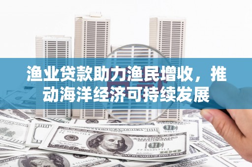 英德渔业贷款助力渔民增收，推动海洋经济可持续发展