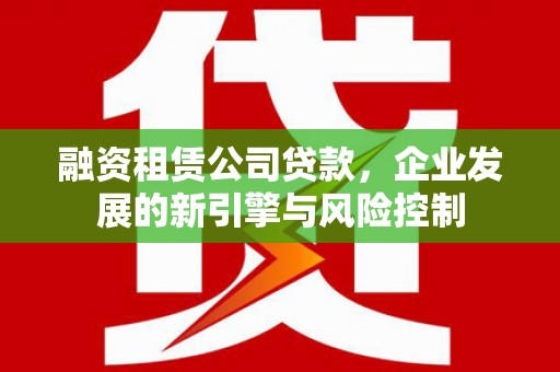英德融资租赁公司贷款，企业发展的新引擎与风险控制